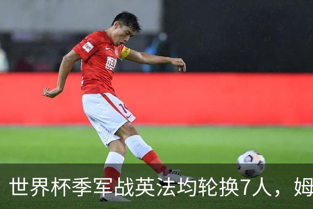 世界杯季军战英法均轮换7人，姆巴佩、奥利塞、赖斯连场首发