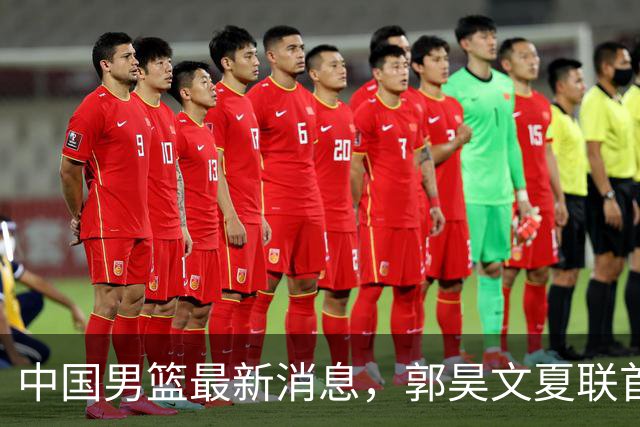 中国男篮最新消息，郭昊文夏联首秀4分3助 U17男篮世界第10名收官