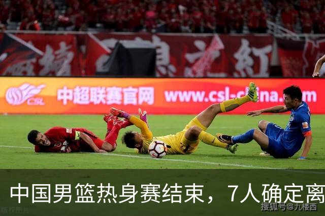 中国男篮热身赛结束，7人确定离队 后卫线三人免检 锋线成最大悬念