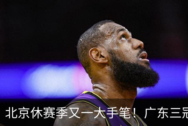 北京休赛季又一大手笔！广东三冠王功勋加盟：杜锋得力助手联手李楠