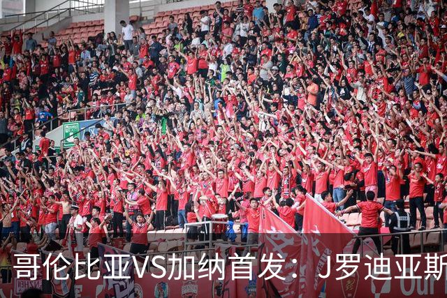 哥伦比亚VS加纳首发：J罗迪亚斯先发 塞梅尼奥出战
