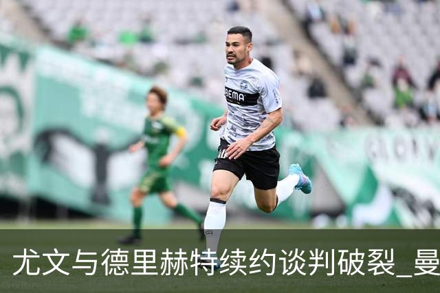 尤文与德里赫特续约谈判破裂 曼联切尔西对他有意