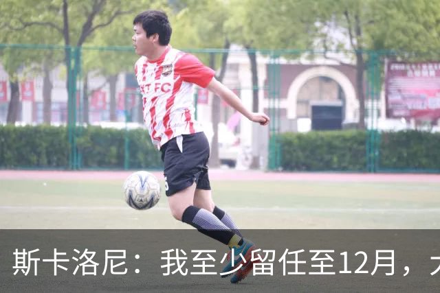 斯卡洛尼：我至少留任至12月，大赛失利后重新思考未来很正常