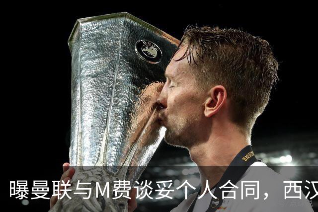 曝曼联与M费谈妥个人合同，西汉姆不降价原因揭秘！名宿建议改签德国铁腰
