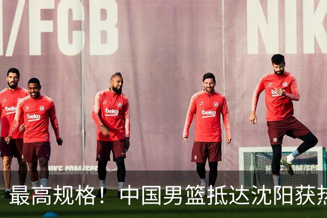 最高规格！中国男篮抵达沈阳获热烈欢迎 备战7月3日对决日本