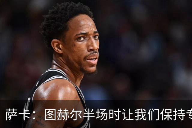 萨卡：图赫尔半场时让我们保持专注去不断冲击 踢墨西哥会很精彩