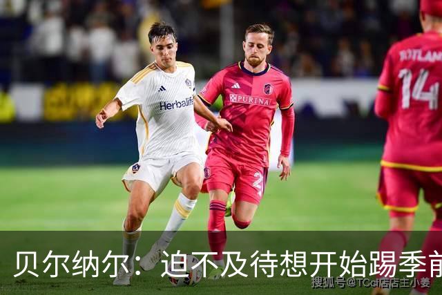 贝尔纳尔：迫不及待想开始踢季前赛 西班牙若表现出色有机会夺冠
