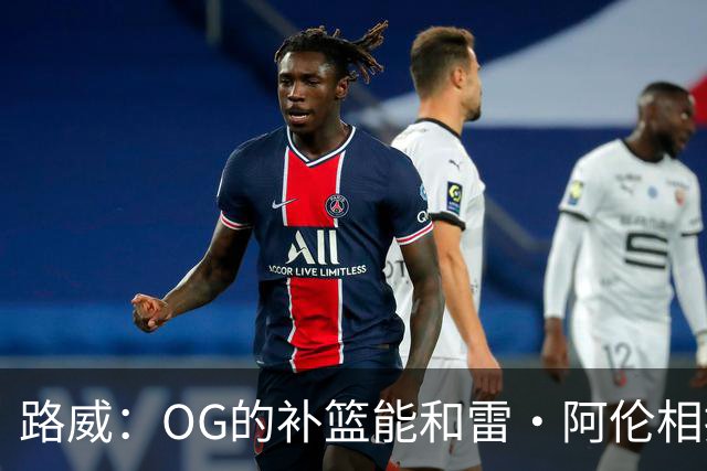 路威：OG的补篮能和雷·阿伦相提并论 福克斯也会作为最蠢被铭记