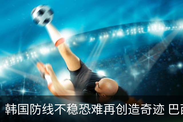 韩国防线不稳恐难再创造奇迹 巴西有望轻松过关