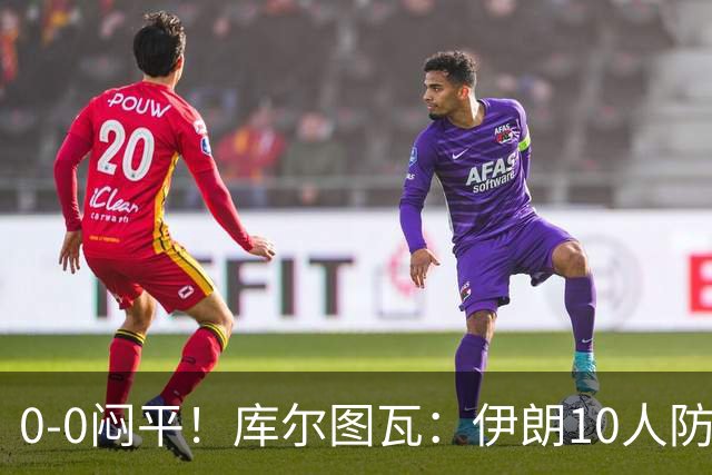 0-0闷平！库尔图瓦：伊朗10人防守门将也很勇 狂轰不进不只是我们