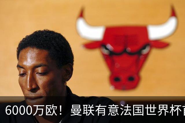 6000万欧！曼联有意法国世界杯首发 中场重建将达1.35亿镑